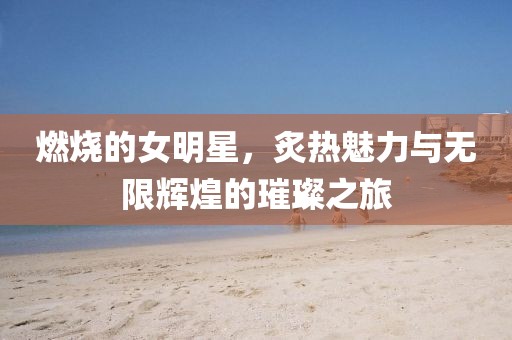 燃烧的女明星，炙热魅力与无限辉煌的璀璨之旅