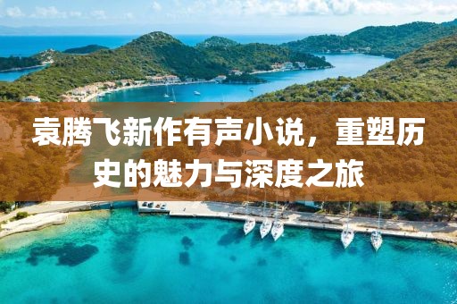 袁腾飞新作有声小说，重塑历史的魅力与深度之旅