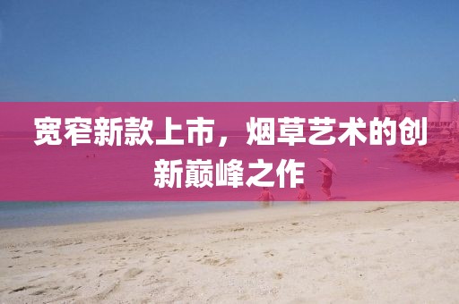 宽窄新款上市，烟草艺术的创新巅峰之作