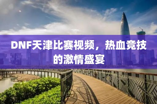 DNF天津比赛视频，热血竞技的激情盛宴