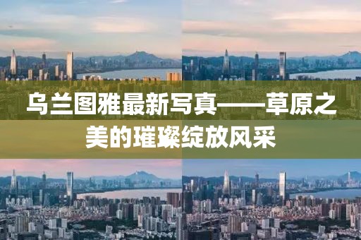 乌兰图雅最新写真——草原之美的璀璨绽放风采