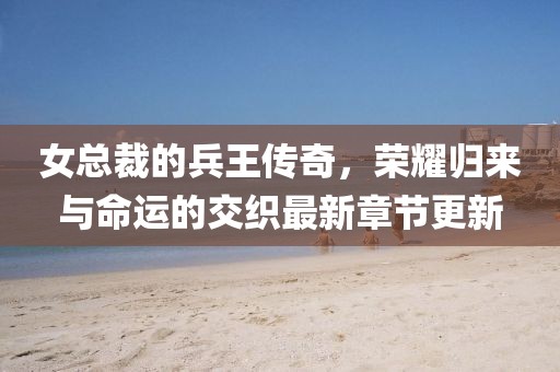 女总裁的兵王传奇，荣耀归来与命运的交织最新章节更新