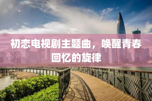 初恋电视剧主题曲，唤醒青春回忆的旋律