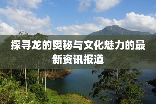 探寻龙的奥秘与文化魅力的最新资讯报道