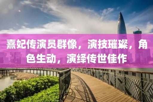 熹妃传演员群像，演技璀璨，角色生动，演绎传世佳作