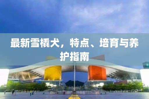 最新雪橇犬，特点、培育与养护指南