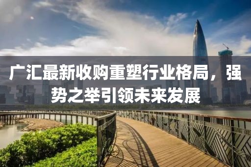 广汇最新收购重塑行业格局，强势之举引领未来发展