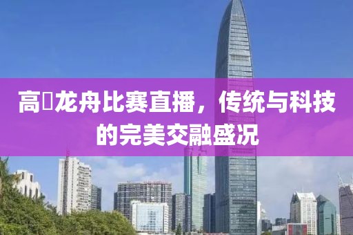 高埗龙舟比赛直播，传统与科技的完美交融盛况