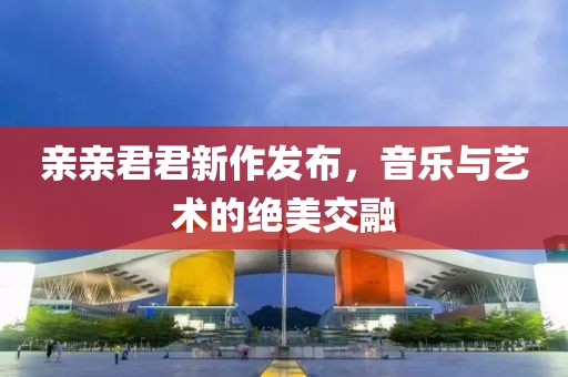 亲亲君君新作发布，音乐与艺术的绝美交融