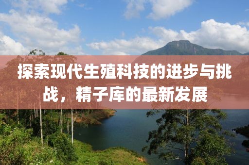 探索现代生殖科技的进步与挑战，精子库的最新发展