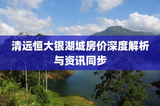 清远恒大银湖城房价深度解析与资讯同步