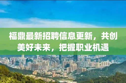 福鼎最新招聘信息更新，共创美好未来，把握职业机遇