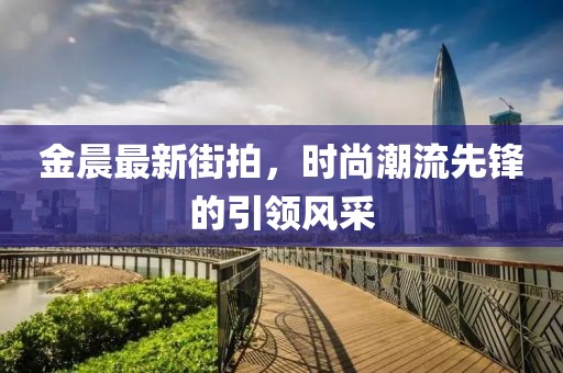 金晨最新街拍，时尚潮流先锋的引领风采