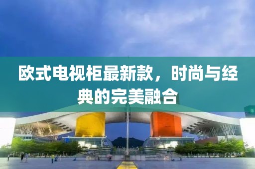 欧式电视柜最新款，时尚与经典的完美融合
