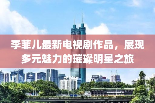 李菲儿最新电视剧作品，展现多元魅力的璀璨明星之旅