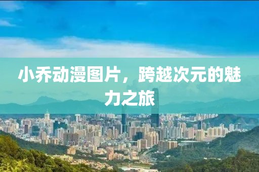 小乔动漫图片，跨越次元的魅力之旅