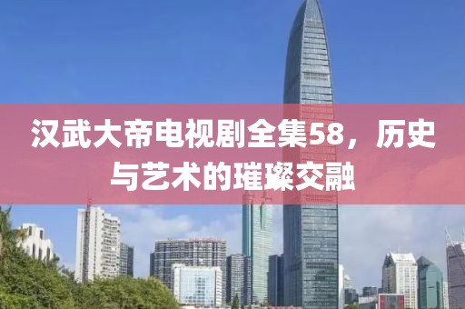 汉武大帝电视剧全集58，历史与艺术的璀璨交融