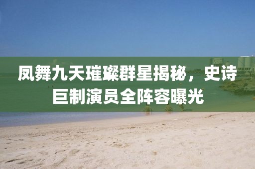 凤舞九天璀璨群星揭秘，史诗巨制演员全阵容曝光