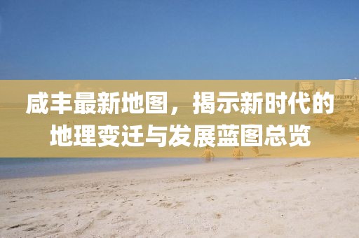 咸丰最新地图，揭示新时代的地理变迁与发展蓝图总览