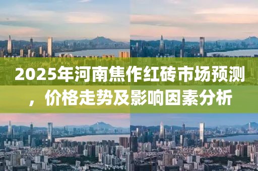 2025年河南焦作红砖市场预测，价格走势及影响因素分析