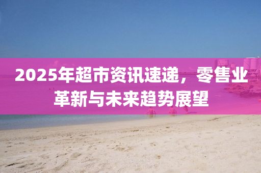 2025年超市资讯速递，零售业革新与未来趋势展望