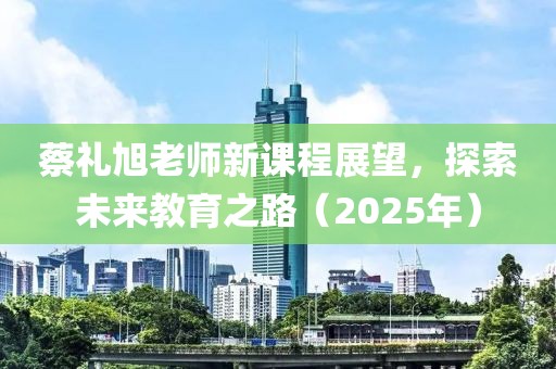 蔡礼旭老师新课程展望，探索未来教育之路（2025年）