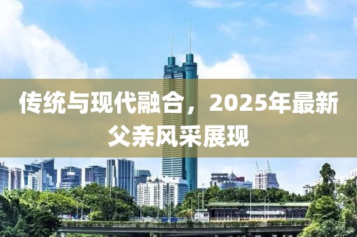 传统与现代融合，2025年最新父亲风采展现