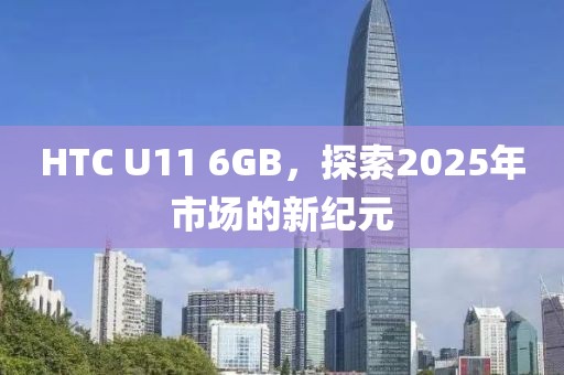 HTC U11 6GB，探索2025年市场的新纪元