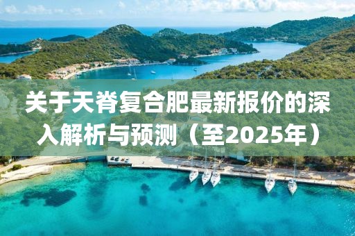 关于天脊复合肥最新报价的深入解析与预测（至2025年）