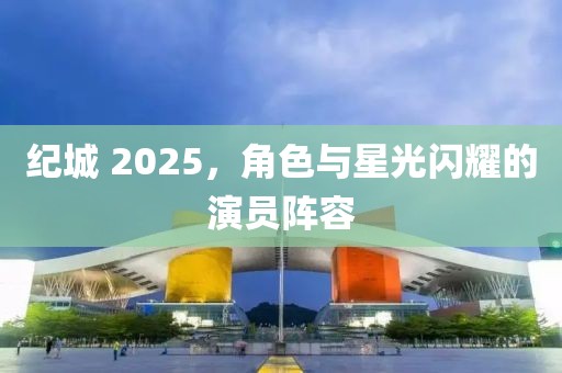 纪城 2025，角色与星光闪耀的演员阵容