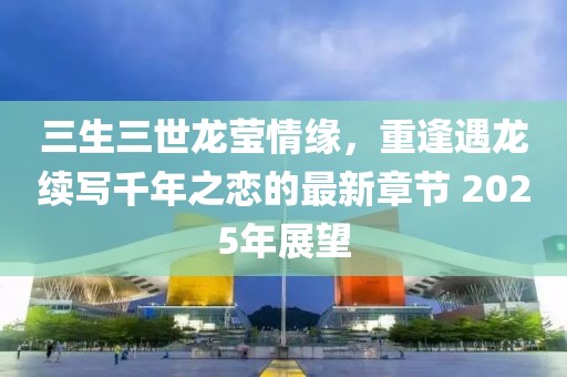 三生三世龙莹情缘，重逢遇龙续写千年之恋的最新章节 2025年展望