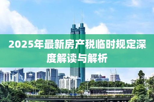 2025年最新房产税临时规定深度解读与解析