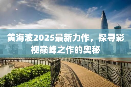 黄海波2025最新力作，探寻影视巅峰之作的奥秘