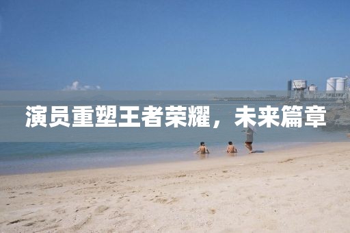 演员重塑王者荣耀，未来篇章