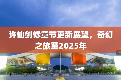 许仙剑修章节更新展望，奇幻之旅至2025年