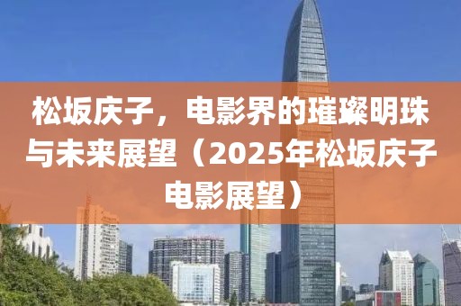 松坂庆子，电影界的璀璨明珠与未来展望（2025年松坂庆子电影展望）