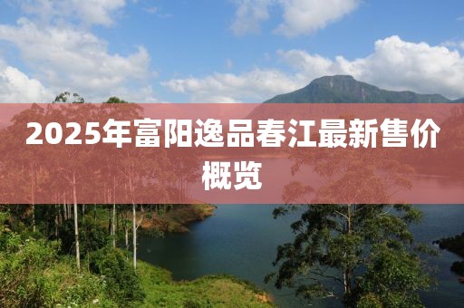 2025年富阳逸品春江最新售价概览