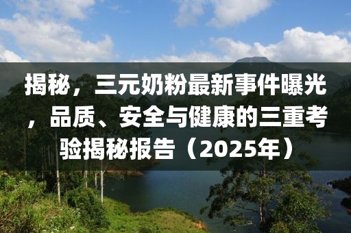 揭秘，三元奶粉最新事件曝光，品质、安全与健康的三重考验揭秘报告（2025年）
