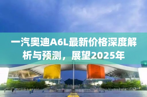 一汽奥迪A6L最新价格深度解析与预测，展望2025年
