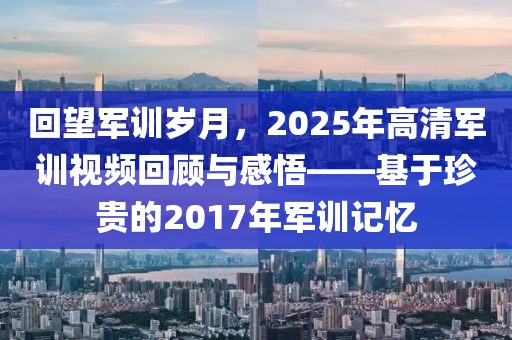 回望军训岁月，2025年高清军训视频回顾与感悟——基于珍贵的2017年军训记忆