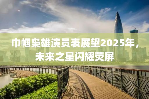 巾帼枭雄演员表展望2025年，未来之星闪耀荧屏