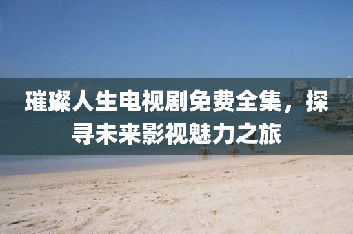 璀璨人生电视剧免费全集，探寻未来影视魅力之旅