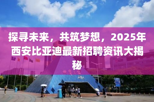探寻未来，共筑梦想，2025年西安比亚迪最新招聘资讯大揭秘