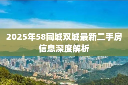 2025年58同城双城最新二手房信息深度解析
