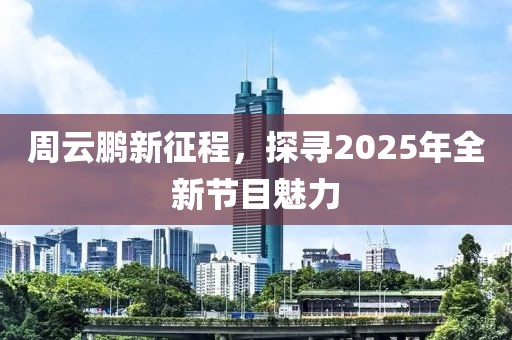 周云鹏新征程，探寻2025年全新节目魅力