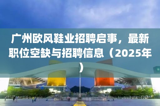 广州欧风鞋业招聘启事，最新职位空缺与招聘信息（2025年）