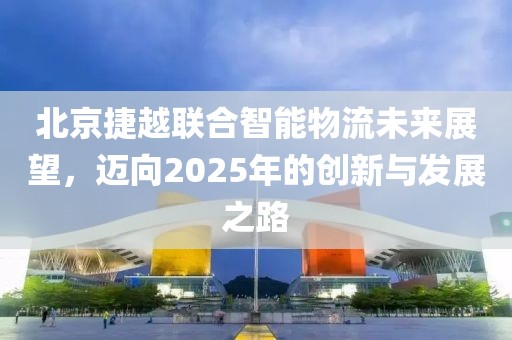 北京捷越联合智能物流未来展望，迈向2025年的创新与发展之路