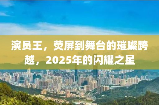 演员王，荧屏到舞台的璀璨跨越，2025年的闪耀之星