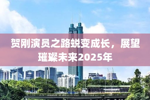 贺刚演员之路蜕变成长，展望璀璨未来2025年