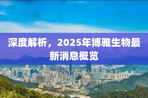 深度解析，2025年博雅生物最新消息概览
